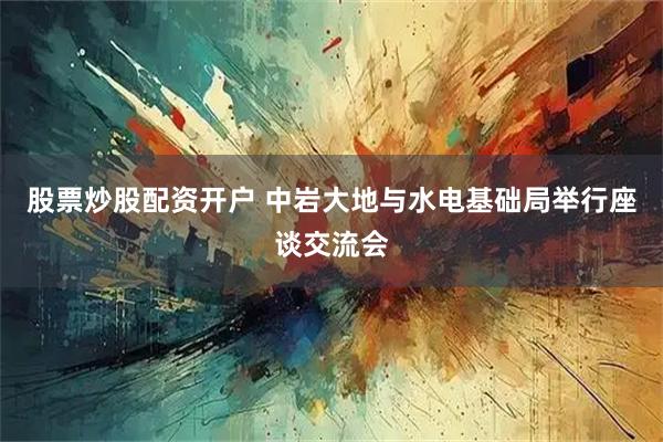 股票炒股配资开户 中岩大地与水电基础局举行座谈交流会