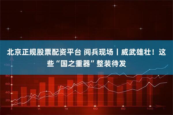 北京正规股票配资平台 阅兵现场丨威武雄壮！这些“国之重器”整装待发
