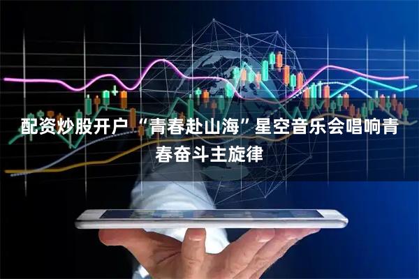 配资炒股开户 “青春赴山海”星空音乐会唱响青春奋斗主旋律