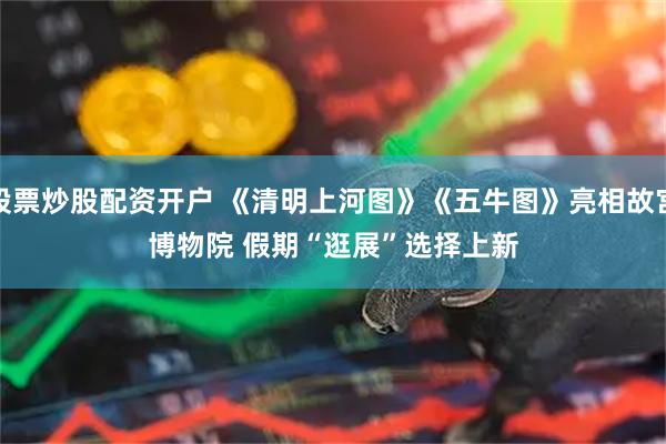 股票炒股配资开户 《清明上河图》《五牛图》亮相故宫博物院 假期“逛展”选择上新