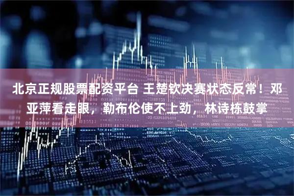 北京正规股票配资平台 王楚钦决赛状态反常！邓亚萍看走眼，勒布伦使不上劲，林诗栋鼓掌