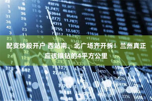 配资炒股开户 西站南、北广场齐开拆！兰州真正应该镶钻的4平方公里