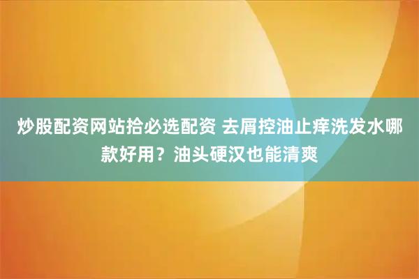 炒股配资网站拾必选配资 去屑控油止痒洗发水哪款好用？油头硬汉也能清爽
