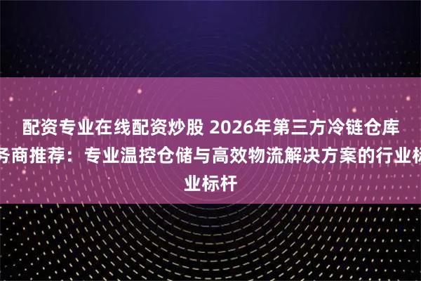 配资专业在线配资炒股 2026年第三方冷链仓库服务商推荐：专业温控仓储与高效物流解决方案的行业标杆