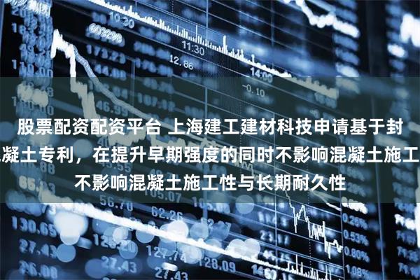 股票配资配资平台 上海建工建材科技申请基于封装陶粒的调湿混凝土专利，在提升早期强度的同时不影响混凝土施工性与长期耐久性