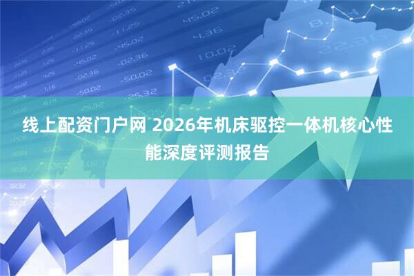 线上配资门户网 2026年机床驱控一体机核心性能深度评测报告