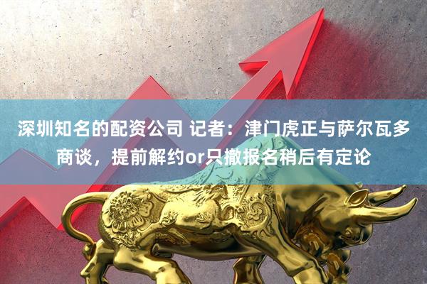 深圳知名的配资公司 记者：津门虎正与萨尔瓦多商谈，提前解约or只撤报名稍后有定论