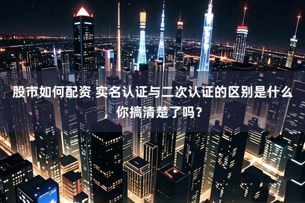 股市如何配资 实名认证与二次认证的区别是什么，你搞清楚了吗？