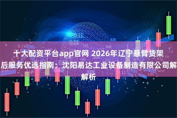十大配资平台app官网 2026年辽宁悬臂货架售后服务优选指南：沈阳易达工业设备制造有限公司解析