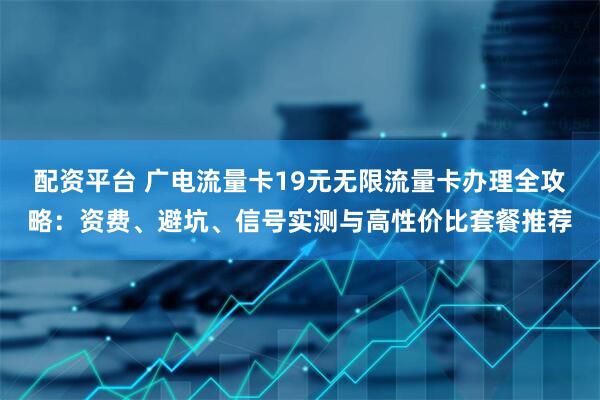 配资平台 广电流量卡19元无限流量卡办理全攻略：资费、避坑、信号实测与高性价比套餐推荐