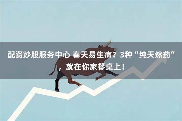 配资炒股服务中心 春天易生病？3种“纯天然药”，就在你家餐桌上！