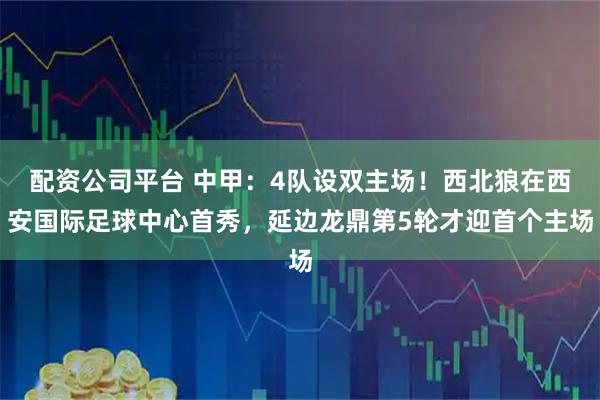 配资公司平台 中甲：4队设双主场！西北狼在西安国际足球中心首秀，延边龙鼎第5轮才迎首个主场