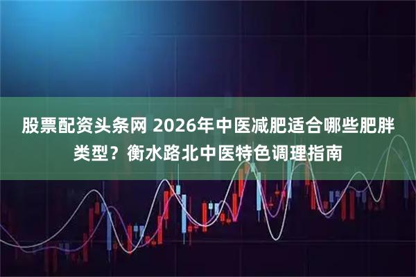 股票配资头条网 2026年中医减肥适合哪些肥胖类型?衡水路北中医特色调理指南