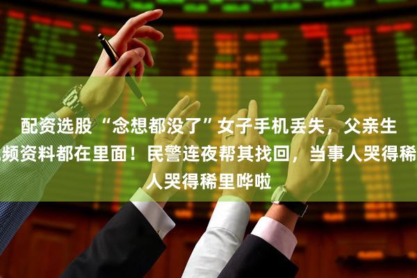 配资选股 “念想都没了”女子手机丢失，父亲生前音视频资料都在里面！民警连夜帮其找回，当事人哭得稀里哗啦