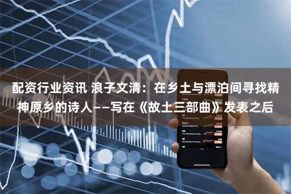 配资行业资讯 浪子文清：在乡土与漂泊间寻找精神原乡的诗人——写在《故土三部曲》发表之后