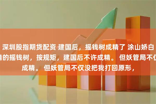 深圳股指期货配资 建国后，摇钱树成精了 涂山娇白泽 　我是建国后成精的摇钱树，按规矩，建国后不许成精。 　　但妖管局不仅没把我打回原形，