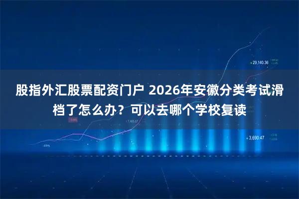 股指外汇股票配资门户 2026年安徽分类考试滑档了怎么办?可以去哪个学校复读
