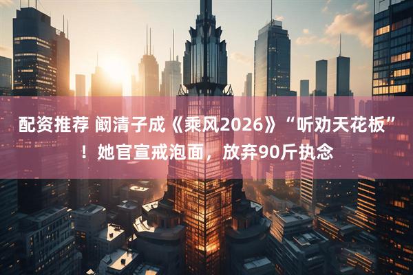 配资推荐 阚清子成《乘风2026》“听劝天花板”！她官宣戒泡面，放弃90斤执念