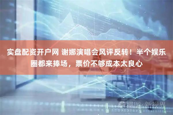 实盘配资开户网 谢娜演唱会风评反转！半个娱乐圈都来捧场，票价不够成本太良心