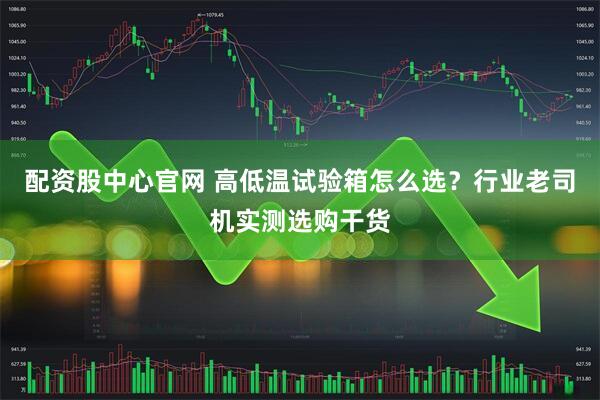 配资股中心官网 高低温试验箱怎么选？行业老司机实测选购干货