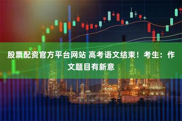 股票配资官方平台网站 高考语文结束！考生：作文题目有新意
