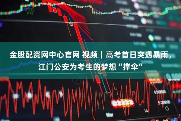 金股配资网中心官网 视频｜高考首日突遇暴雨，江门公安为考生的梦想“撑伞”