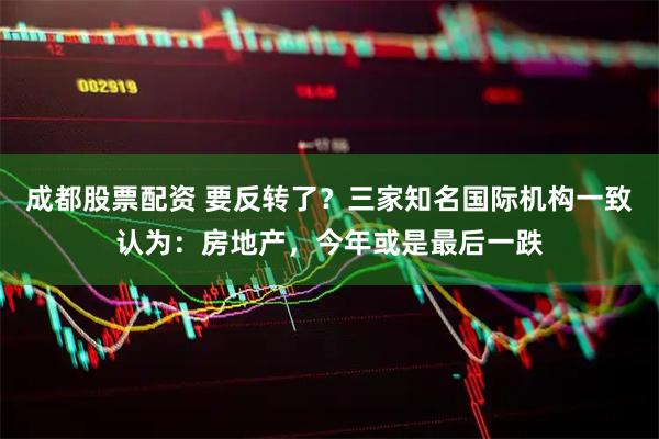 成都股票配资 要反转了？三家知名国际机构一致认为：房地产，今年或是最后一跌