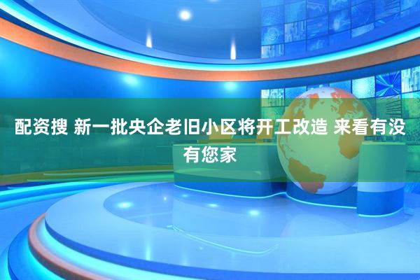 配资搜 新一批央企老旧小区将开工改造 来看有没有您家