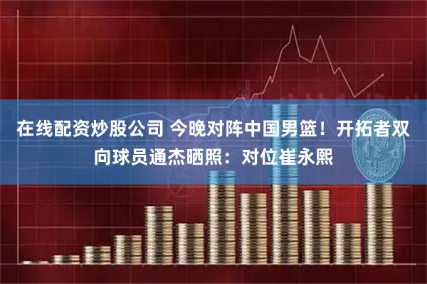在线配资炒股公司 今晚对阵中国男篮！开拓者双向球员通杰晒照：对位崔永熙