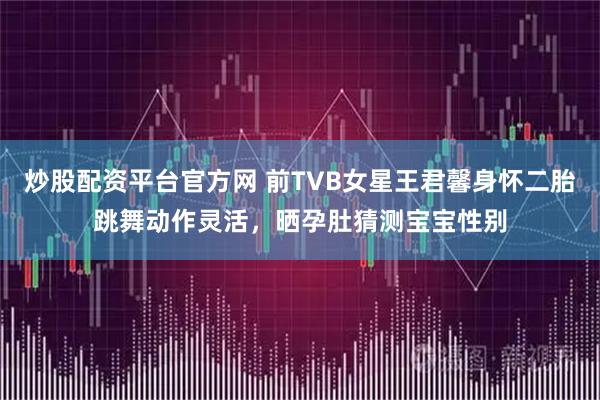 炒股配资平台官方网 前TVB女星王君馨身怀二胎跳舞动作灵活，晒孕肚猜测宝宝性别
