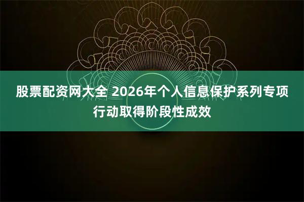 股票配资网大全 2026年个人信息保护系列专项行动取得阶段性成效