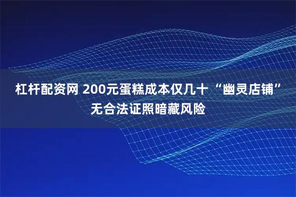 杠杆配资网 200元蛋糕成本仅几十 “幽灵店铺”无合法证照暗藏风险