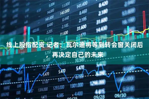 线上股指配资 记者：瓦尔迪将等到转会窗关闭后，再决定自己的未来