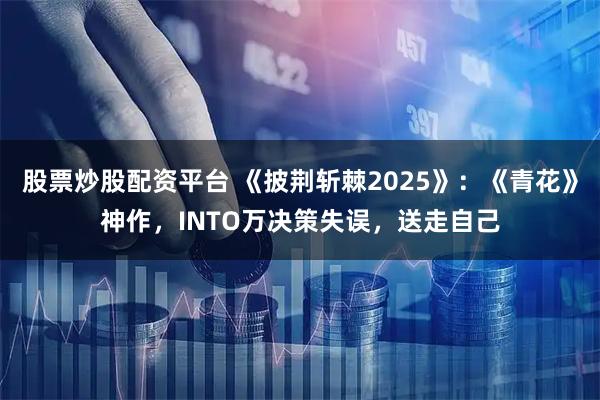 股票炒股配资平台 《披荆斩棘2025》：《青花》神作，INTO万决策失误，送走自己